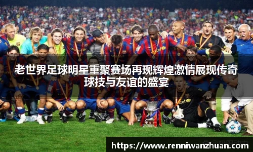 老世界足球明星重聚赛场再现辉煌激情展现传奇球技与友谊的盛宴